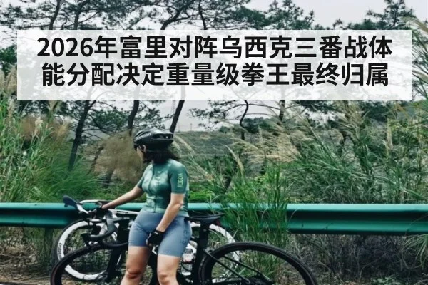 2026年富里对阵乌西克三番战体能分配决定重量级拳王最终归属