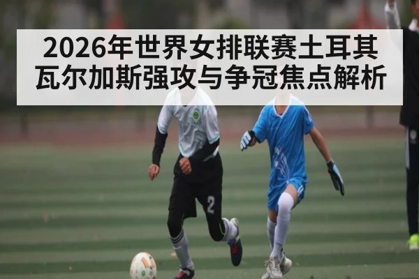 2026年世界女排联赛土耳其瓦尔加斯强攻与争冠焦点解析